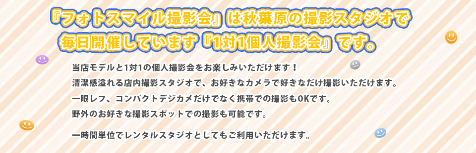 フォトスマイル-PhotoSmile-は秋葉原にあります個人撮影会、撮影会スタジオです。 美少女モデルと1対1の個人撮影会をお楽しみいただけます! 清潔感溢れる店内撮影スタジオで、お好きなカメラでコスプレ、私服等、好きなだけ撮影いただけます。 一眼レフ、コンパクトデジカメだけでなく携帯での撮影もOKです。 野外のお好きな撮影スポットでの撮影も可能です☆ 一時間単位でレンタルスタジオとしてもご利用いただけます。