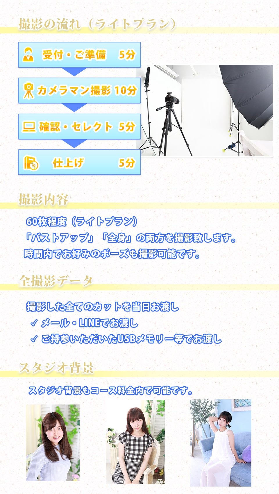 撮影の流れ
シャッター数 時間内無制限「バストアップ」＆「全身」をベースにお好みのポーズで撮影致します。
全撮影データ 無料 撮影した全てのカットを当日お渡し「ディスクにコピーし納品」もしくは「パソコンへのメール納品」もしくは「ご持参いただいたUSBメモリ等にコピーし納品」
スタジオ内で自然光を活かした撮影も可能です。